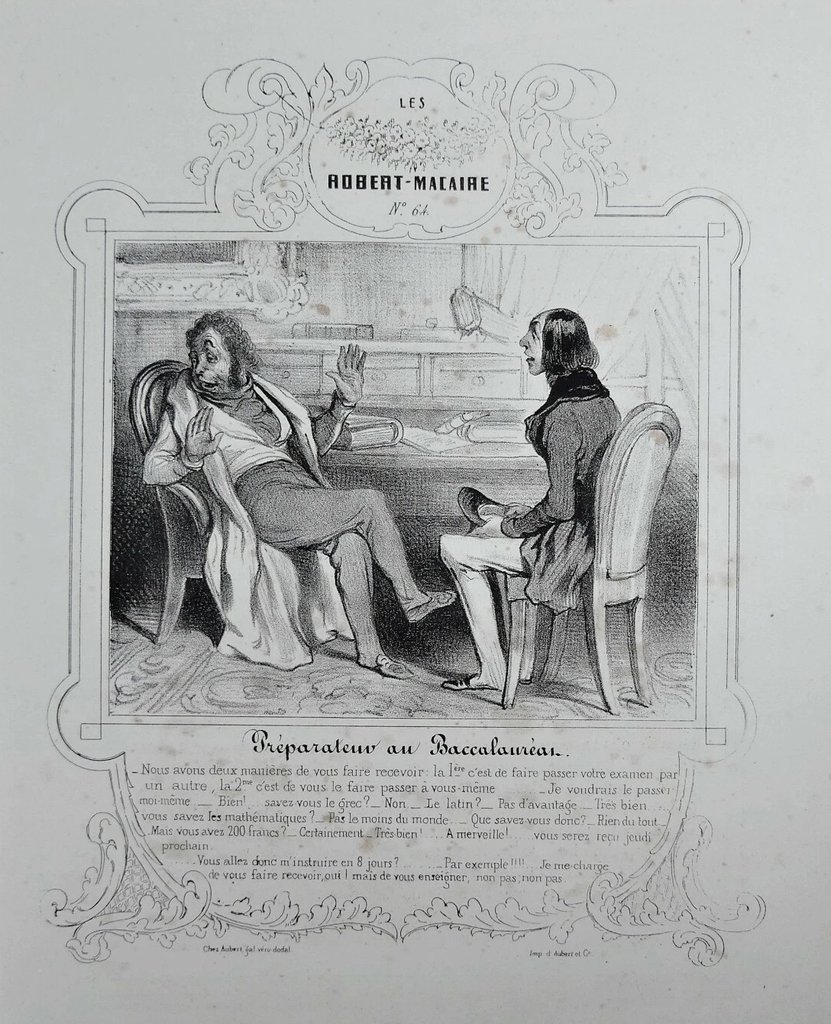Lithographie "Le préparateur au Baccalauréat" par Honoré Daumier (1839).
Extrait de l'échange entre le candidat et son préparateur : "Nous avons deux manières de vous faire recevoir : la première c'est de vous faire passer votre examen par un autre, la deuxième c'est de vous le faire passer à vous-même… […] Que savez-vous donc ? - Rien du tout. - Mais vous avez 200 francs ? - Certainement. […] - Je me charge de vous faire recevoir oui, mais de vous enseigner, non pas, non pas."